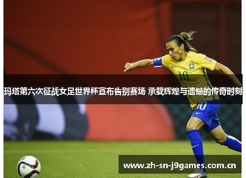 玛塔第六次征战女足世界杯宣布告别赛场 承载辉煌与遗憾的传奇时刻 玛塔第六次征战女足世界杯宣布告别赛场 承载辉煌与遗憾的传奇时刻